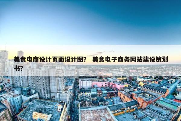 美食电商设计页面设计图？ 美食电子商务网站建设策划书？