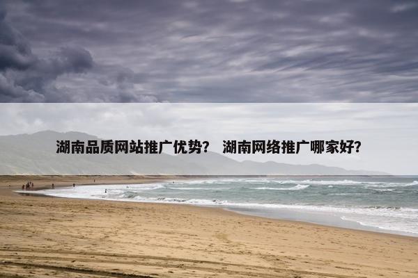 湖南品质网站推广优势？ 湖南网络推广哪家好？