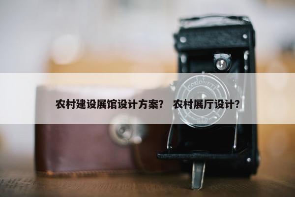 农村建设展馆设计方案？ 农村展厅设计？