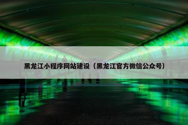 黑龙江小程序网站建设（黑龙江官方微信公众号）