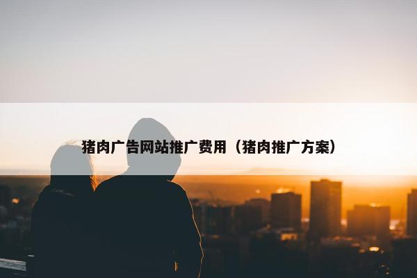 猪肉广告网站推广费用（猪肉推广方案）