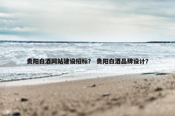 贵阳白酒网站建设招标？ 贵阳白酒品牌设计？