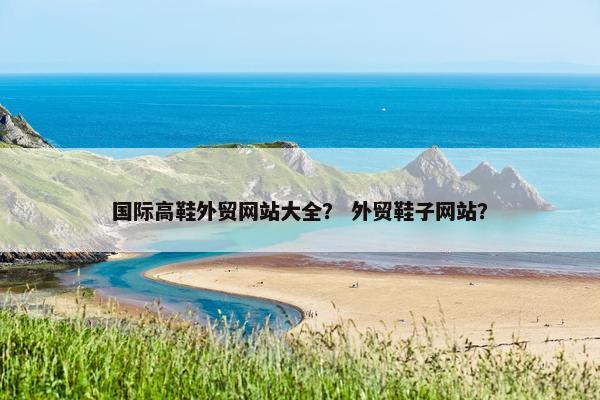 国际高鞋外贸网站大全？ 外贸鞋子网站？