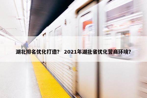 湖北排名优化打造？ 2021年湖北省优化营商环境？