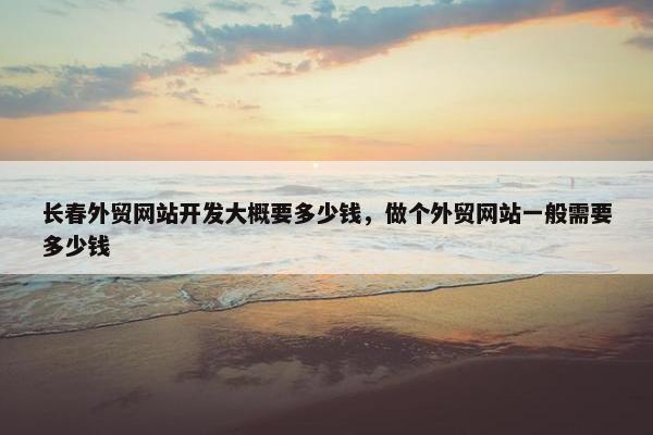 长春外贸网站开发大概要多少钱，做个外贸网站一般需要多少钱