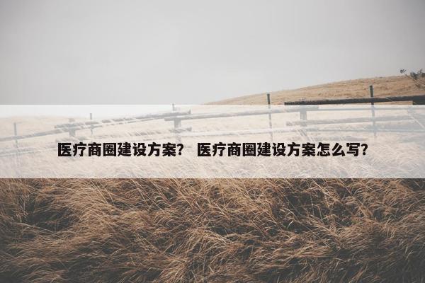 医疗商圈建设方案？ 医疗商圈建设方案怎么写？