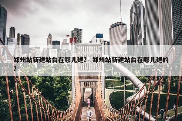 郑州站新建站台在哪儿建？ 郑州站新建站台在哪儿建的？