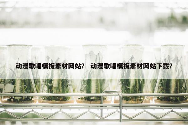 动漫歌唱模板素材网站？ 动漫歌唱模板素材网站下载？