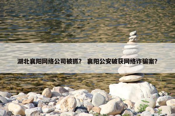 湖北襄阳网络公司被抓？ 襄阳公安破获网络诈骗案？