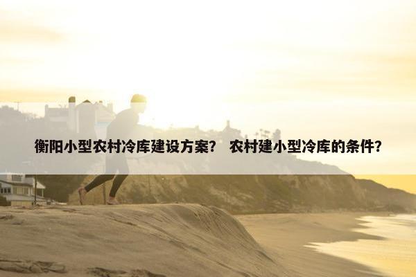衡阳小型农村冷库建设方案？ 农村建小型冷库的条件？