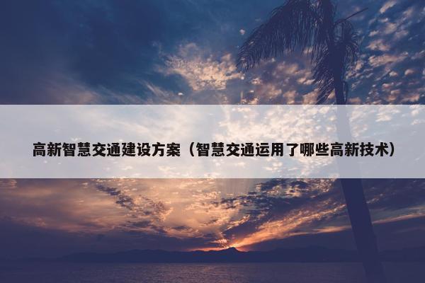 高新智慧交通建设方案（智慧交通运用了哪些高新技术）