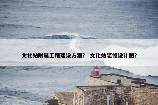 文化站附属工程建设方案？ 文化站装修设计图？