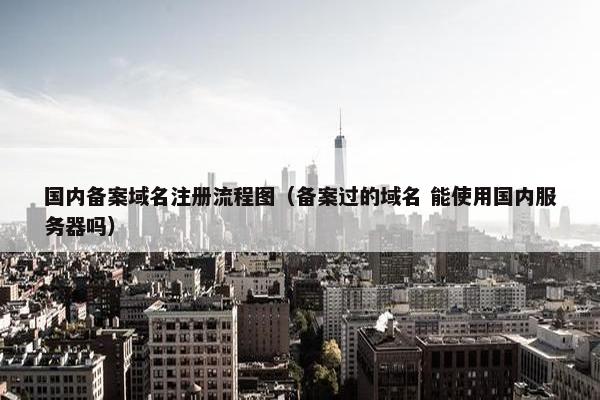 国内备案域名注册流程图（备案过的域名 能使用国内服务器吗）