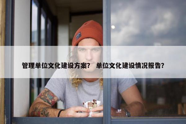 管理单位文化建设方案？ 单位文化建设情况报告？