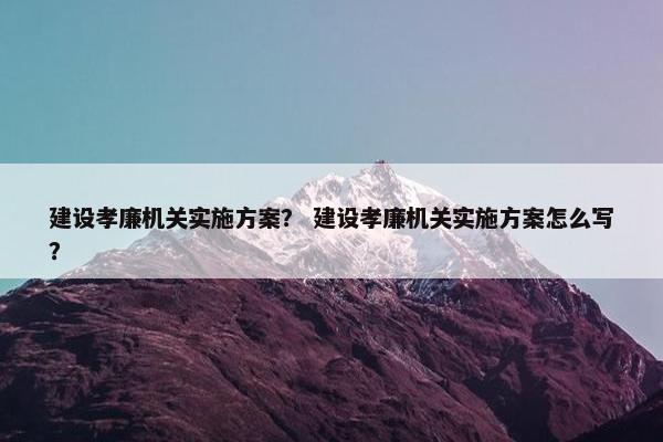 建设孝廉机关实施方案？ 建设孝廉机关实施方案怎么写？