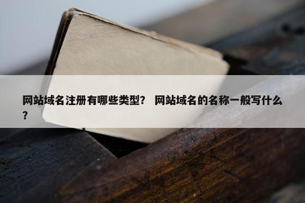 网站域名注册有哪些类型？ 网站域名的名称一般写什么？