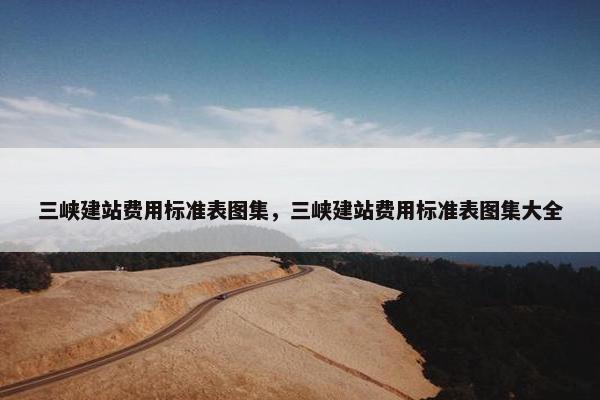 三峡建站费用标准表图集，三峡建站费用标准表图集大全