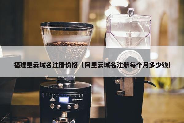 福建里云域名注册价格（阿里云域名注册每个月多少钱）