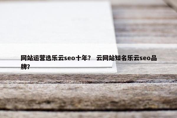 网站运营选乐云seo十年？ 云网站知名乐云seo品牌？