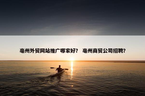 亳州外贸网站推广哪家好？ 亳州商贸公司招聘？
