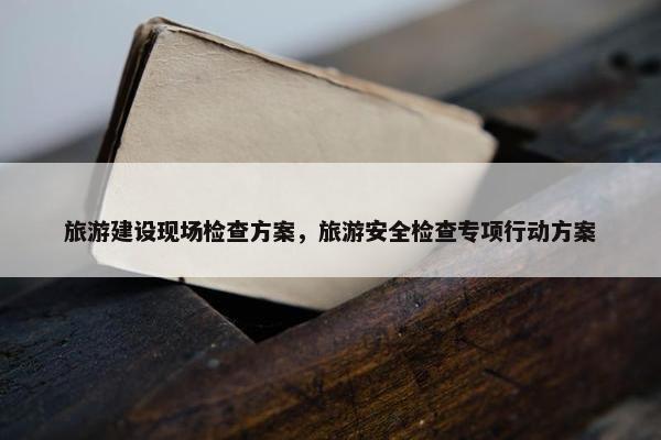 旅游建设现场检查方案，旅游安全检查专项行动方案