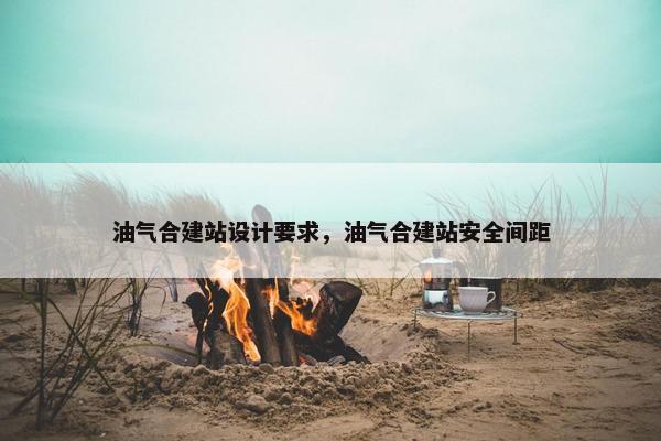 油气合建站设计要求，油气合建站安全间距