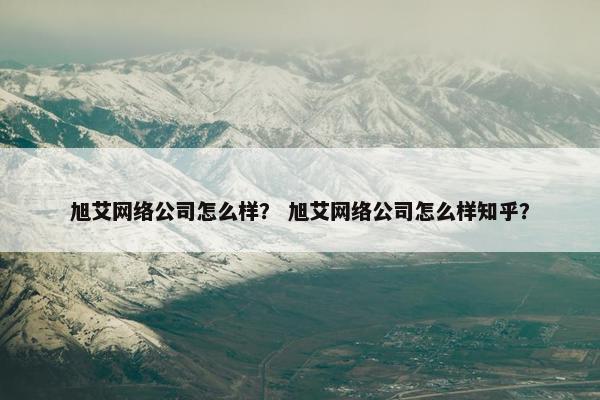 旭艾网络公司怎么样？ 旭艾网络公司怎么样知乎？
