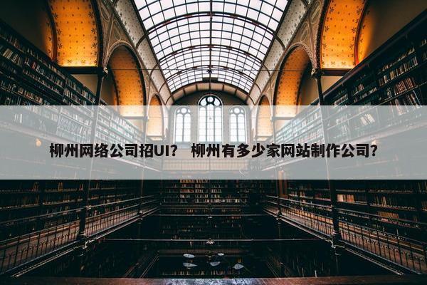 柳州网络公司招UI？ 柳州有多少家网站制作公司？