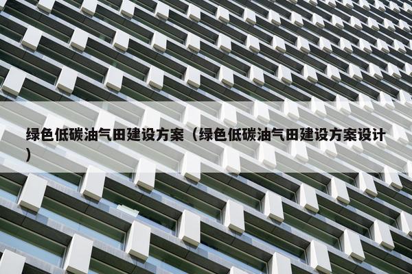 绿色低碳油气田建设方案（绿色低碳油气田建设方案设计）