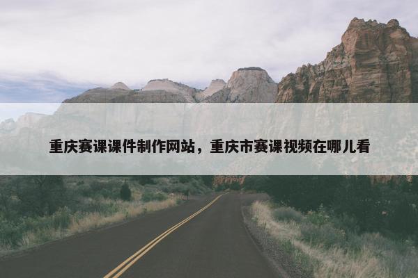 重庆赛课课件制作网站，重庆市赛课视频在哪儿看