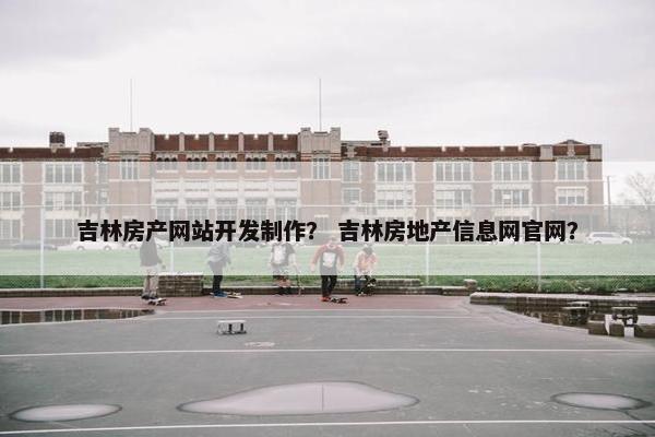 吉林房产网站开发制作？ 吉林房地产信息网官网？