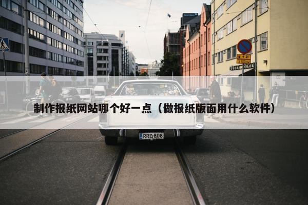 制作报纸网站哪个好一点（做报纸版面用什么软件）