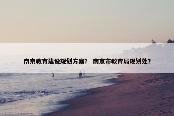 南京教育建设规划方案？ 南京市教育局规划处？
