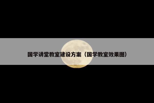 国学讲堂教室建设方案（国学教室效果图）