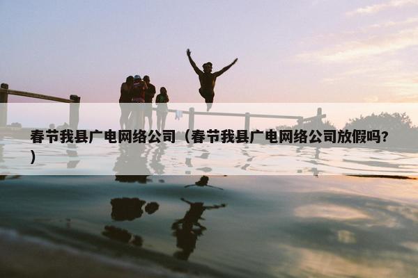 春节我县广电网络公司（春节我县广电网络公司放假吗?）