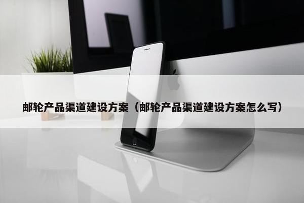 邮轮产品渠道建设方案（邮轮产品渠道建设方案怎么写）