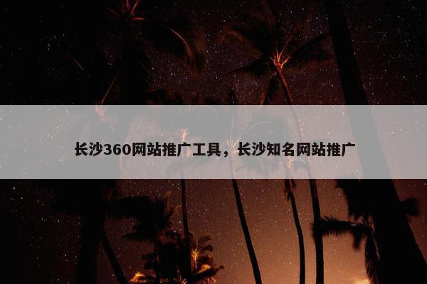 长沙360网站推广工具，长沙知名网站推广