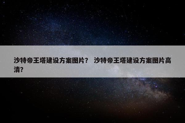 沙特帝王塔建设方案图片？ 沙特帝王塔建设方案图片高清？