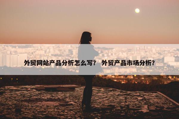 外贸网站产品分析怎么写？ 外贸产品市场分析？