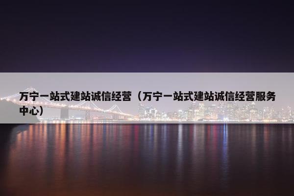 万宁一站式建站诚信经营（万宁一站式建站诚信经营服务中心）