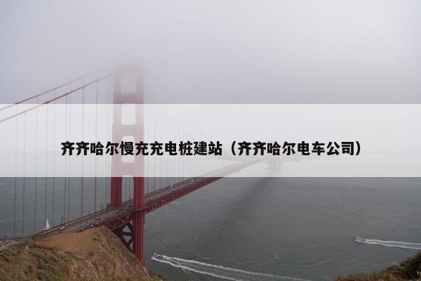 齐齐哈尔慢充充电桩建站（齐齐哈尔电车公司）