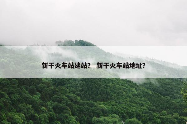 新干火车站建站？ 新干火车站地址？