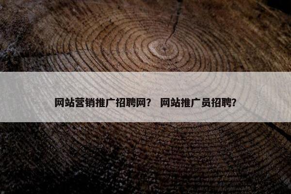 网站营销推广招聘网？ 网站推广员招聘？
