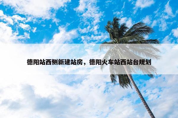 德阳站西侧新建站房，德阳火车站西站台规划
