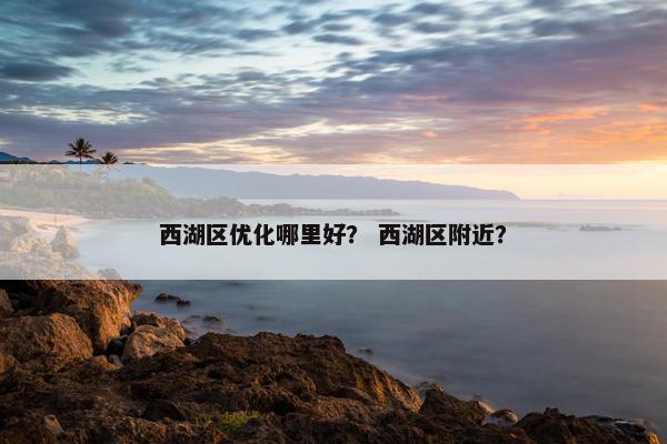 西湖区优化哪里好？ 西湖区附近？
