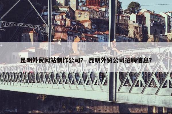 昆明外贸网站制作公司？ 昆明外贸公司招聘信息？