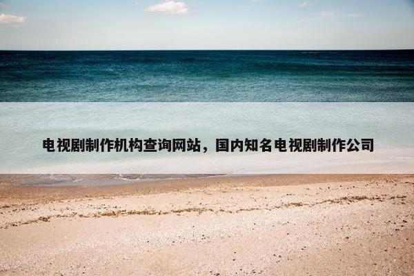 电视剧制作机构查询网站，国内知名电视剧制作公司