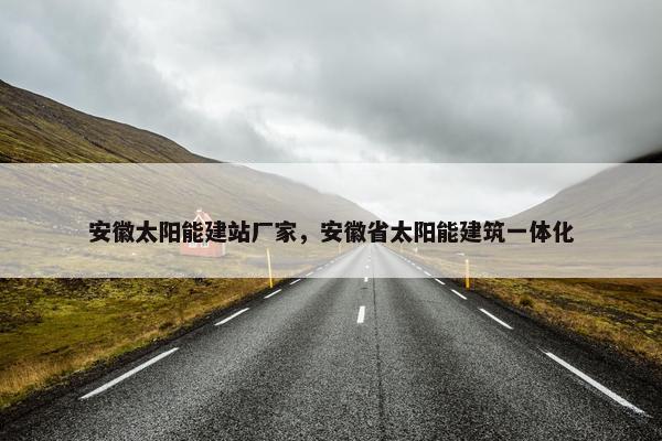 安徽太阳能建站厂家，安徽省太阳能建筑一体化