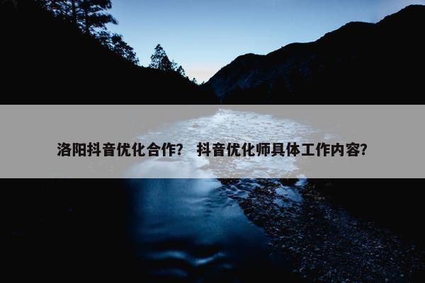 洛阳抖音优化合作？ 抖音优化师具体工作内容？