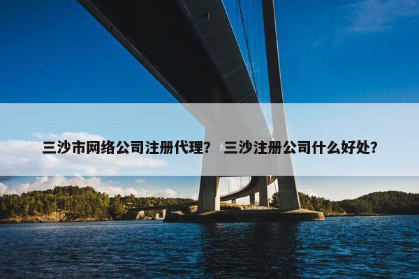 三沙市网络公司注册代理？ 三沙注册公司什么好处？